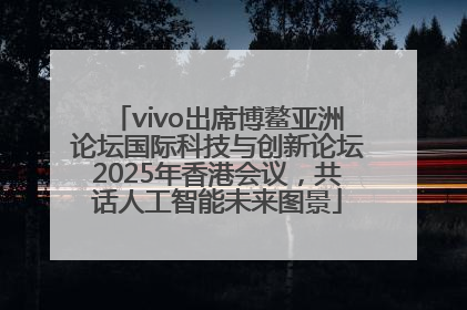 vivo出席博鳌亚洲论坛国际科技与创新论坛2025年香港会议，共话人工智能未来图景